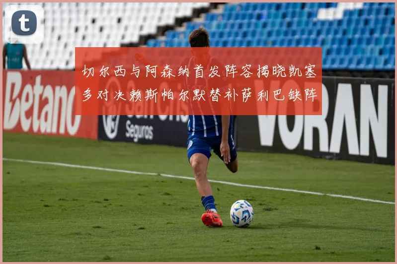 切尔西与阿森纳首发阵容揭晓凯塞多对决赖斯帕尔默替补萨利巴缺阵