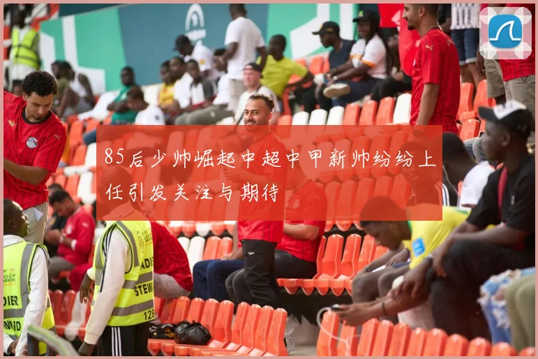 85后少帅崛起中超中甲新帅纷纷上任引发关注与期待