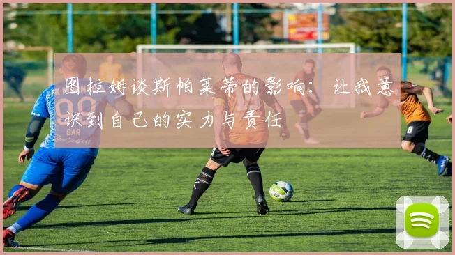 图拉姆谈斯帕莱蒂的影响：让我意识到自己的实力与责任