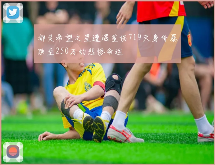 都灵希望之星遭遇重伤719天身价暴跌至250万的悲惨命运