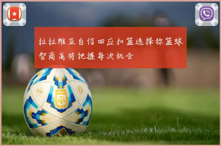 拉拉维亚自信回应扣篮选择称篮球智商高将把握每次机会