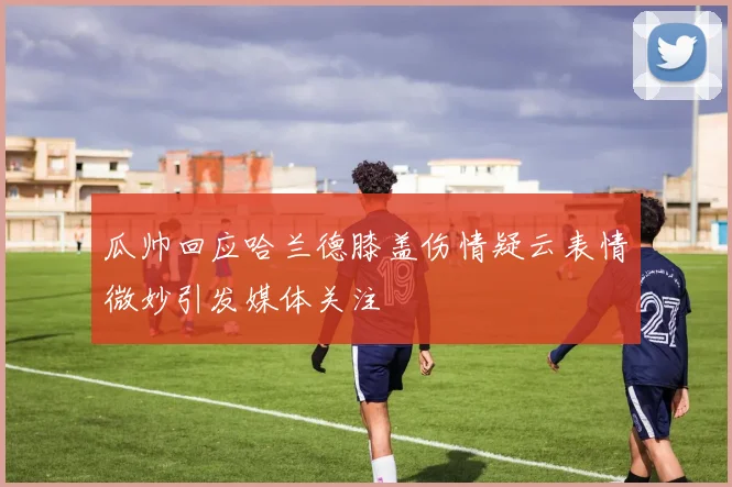 瓜帅回应哈兰德膝盖伤情疑云表情微妙引发媒体关注