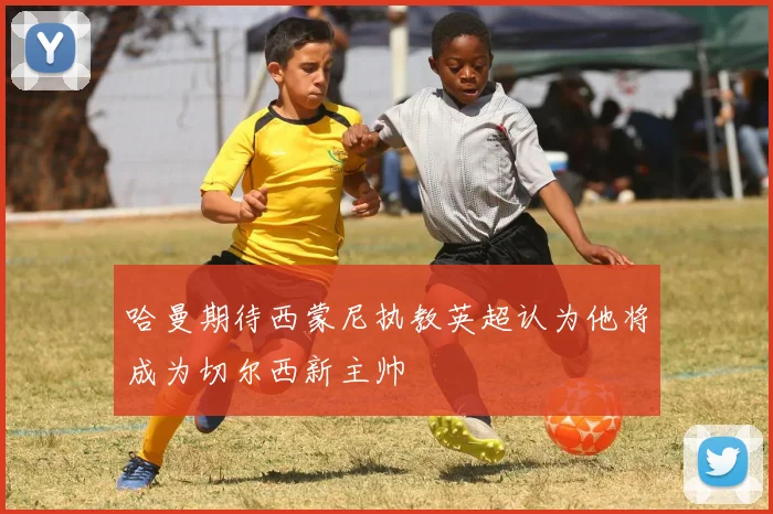 哈曼期待西蒙尼执教英超认为他将成为切尔西新主帅