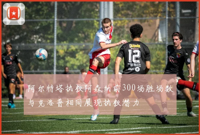 阿尔特塔执教阿森纳前300场胜场数与克洛普相同展现执教潜力