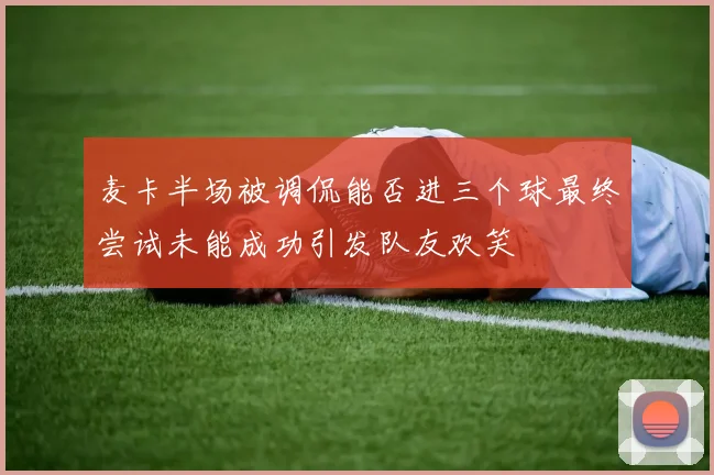 麦卡半场被调侃能否进三个球最终尝试未能成功引发队友欢笑