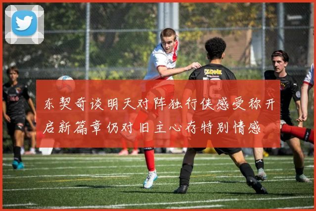 东契奇谈明天对阵独行侠感受称开启新篇章仍对旧主心存特别情感