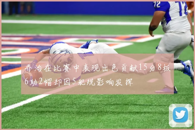 乔治在比赛中表现出色贡献15分8板6助2帽却因5犯规影响发挥