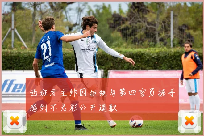西班牙主帅因拒绝与第四官员握手感到不光彩公开道歉