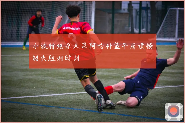 小波特绝杀未果阿伦补篮平局遗憾错失胜利时刻