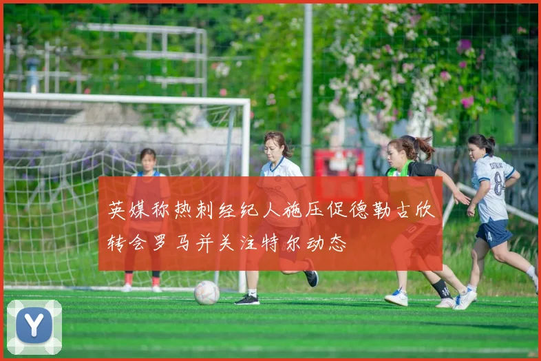 英媒称热刺经纪人施压促德勒古欣转会罗马并关注特尔动态