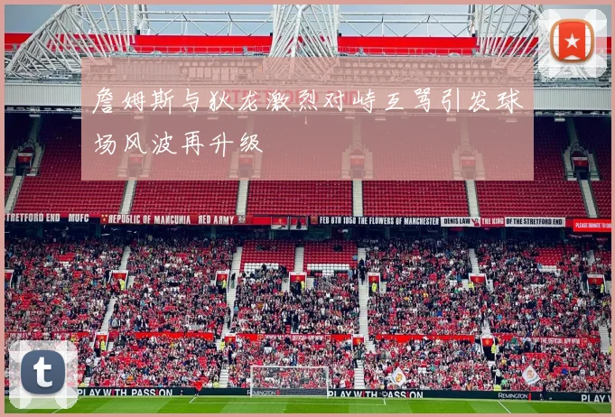 詹姆斯与狄龙激烈对峙互骂引发球场风波再升级