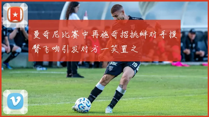 曼奇尼比赛中再施奇招挑衅对手摸臀飞吻引发对方一笑置之