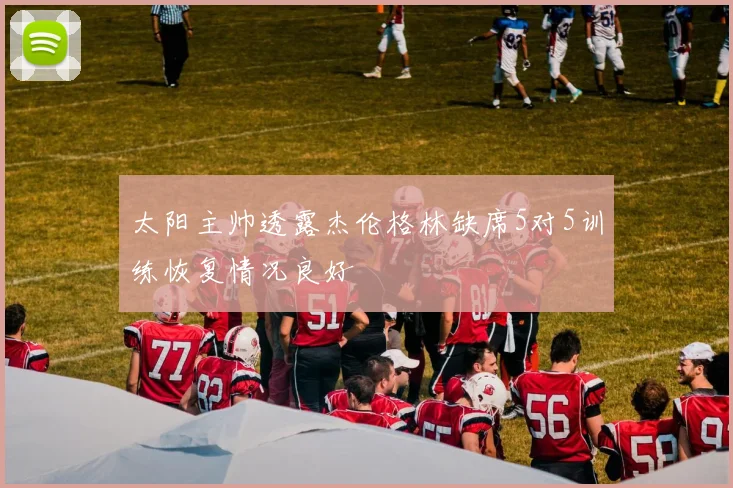 太阳主帅透露杰伦格林缺席5对5训练恢复情况良好