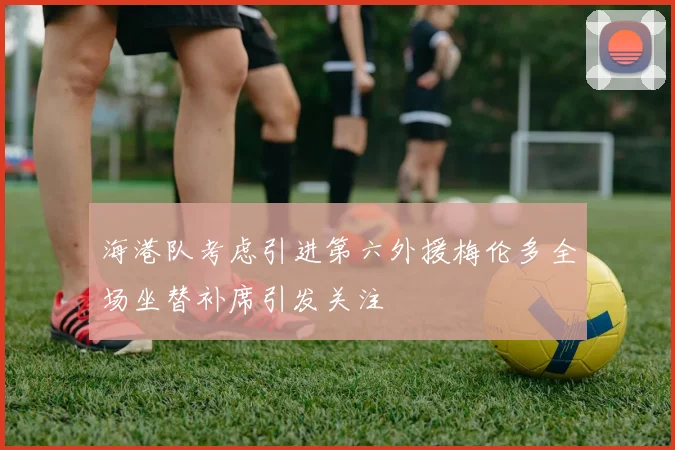海港队考虑引进第六外援梅伦多全场坐替补席引发关注