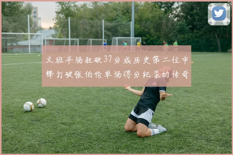 文班半场狂砍37分成历史第二位中锋打破张伯伦单场得分纪录的传奇时刻