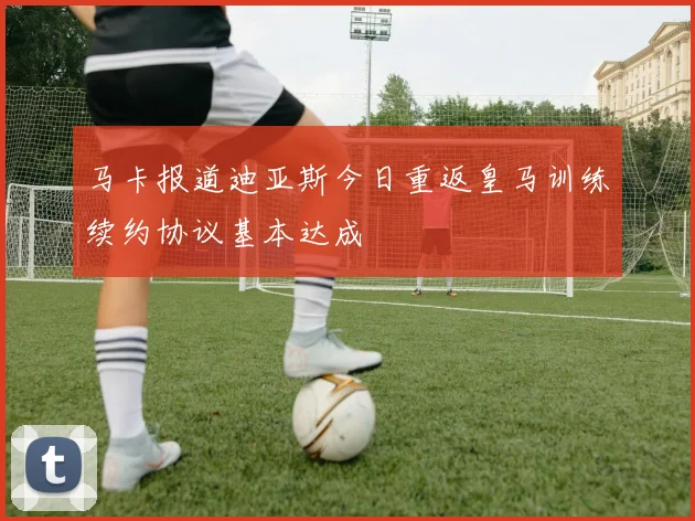 马卡报道迪亚斯今日重返皇马训练续约协议基本达成